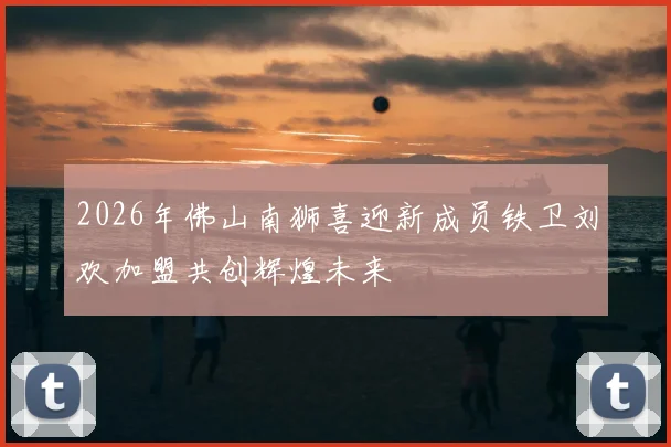 2026年佛山南狮喜迎新成员铁卫刘欢加盟共创辉煌未来