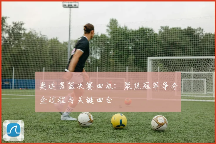 奥运男篮决赛回放：聚焦冠军争夺全过程与关键回合