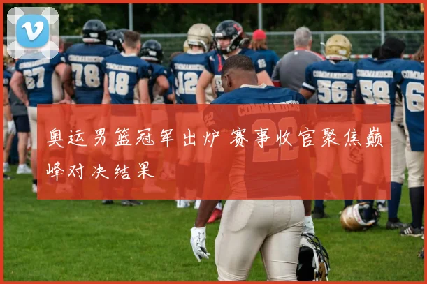 奥运男篮冠军出炉 赛事收官聚焦巅峰对决结果