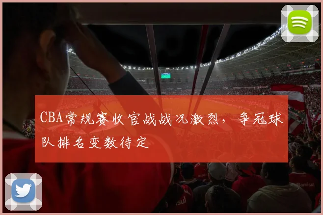 CBA常规赛收官战战况激烈，争冠球队排名变数待定
