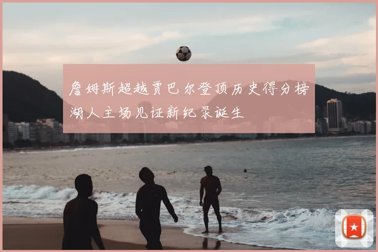 詹姆斯超越贾巴尔登顶历史得分榜湖人主场见证新纪录诞生