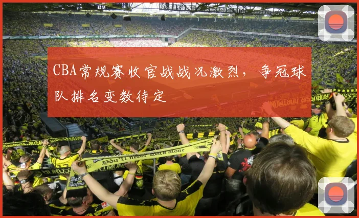 CBA常规赛收官战战况激烈，争冠球队排名变数待定