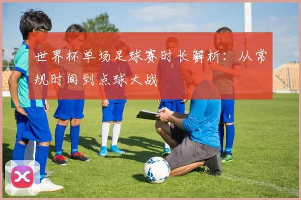世界杯单场足球赛时长解析：从常规时间到点球大战