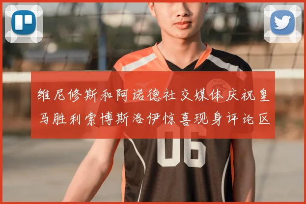 维尼修斯和阿诺德社交媒体庆祝皇马胜利索博斯洛伊惊喜现身评论区互动