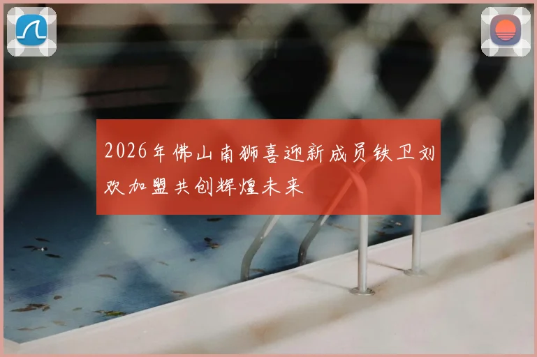 2026年佛山南狮喜迎新成员铁卫刘欢加盟共创辉煌未来