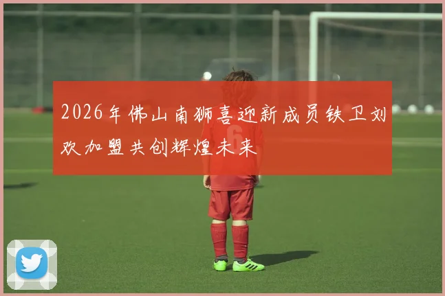 2026年佛山南狮喜迎新成员铁卫刘欢加盟共创辉煌未来