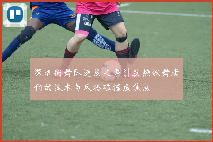 深圳街舞队速度之争引发热议舞者们的技术与风格碰撞成焦点