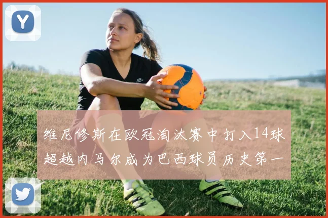 维尼修斯在欧冠淘汰赛中打入14球超越内马尔成为巴西球员历史第一人