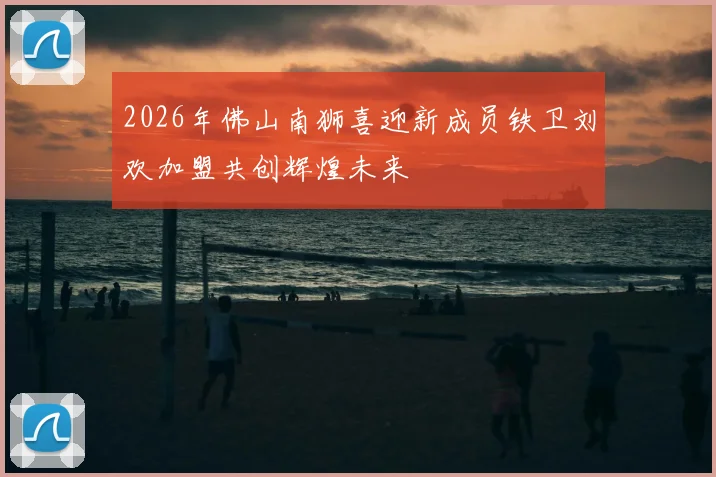 2026年佛山南狮喜迎新成员铁卫刘欢加盟共创辉煌未来