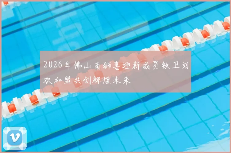 2026年佛山南狮喜迎新成员铁卫刘欢加盟共创辉煌未来