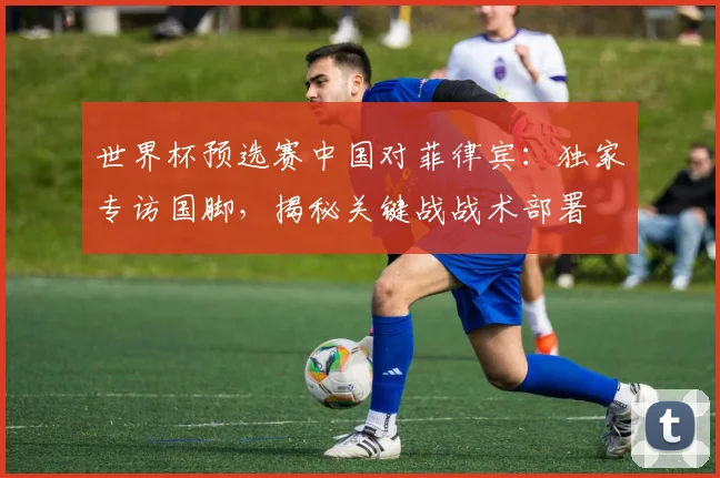 世界杯预选赛中国对菲律宾：独家专访国脚，揭秘关键战战术部署