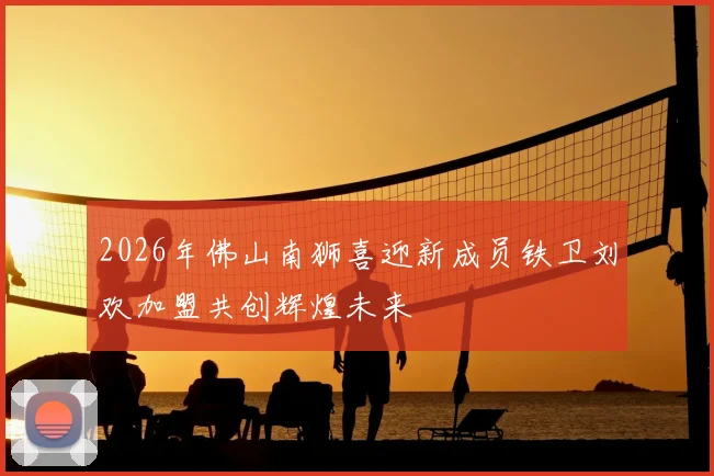 2026年佛山南狮喜迎新成员铁卫刘欢加盟共创辉煌未来