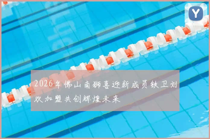 2026年佛山南狮喜迎新成员铁卫刘欢加盟共创辉煌未来