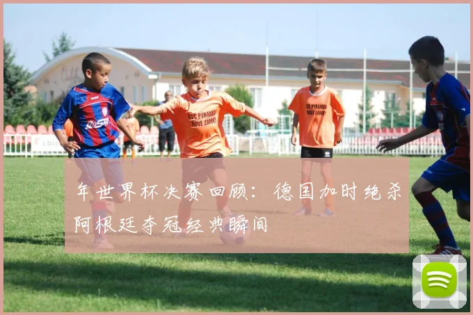 年世界杯决赛回顾：德国加时绝杀阿根廷夺冠经典瞬间
