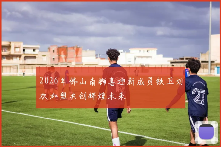 2026年佛山南狮喜迎新成员铁卫刘欢加盟共创辉煌未来