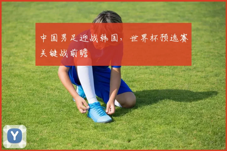 中国男足迎战韩国，世界杯预选赛关键战前瞻