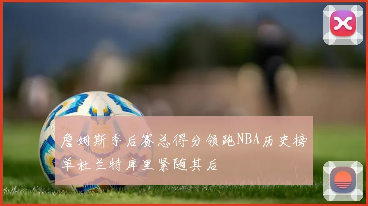 詹姆斯季后赛总得分领跑NBA历史榜单杜兰特库里紧随其后