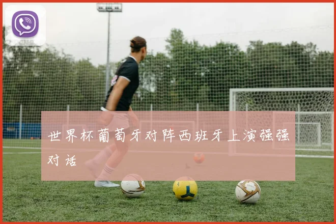世界杯葡萄牙对阵西班牙上演强强对话