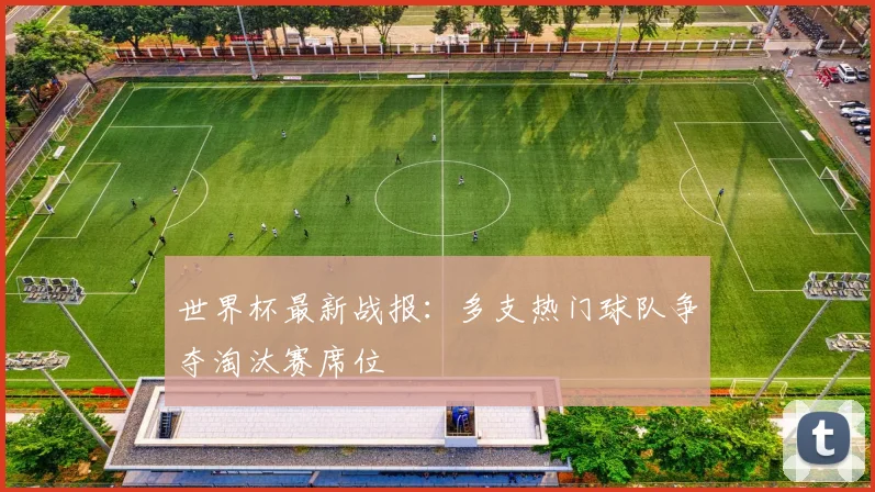 世界杯最新战报：多支热门球队争夺淘汰赛席位