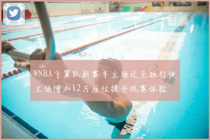 WNBA飞翼队新赛季主场迁至独行侠主场增加12万座位提升观赛体验