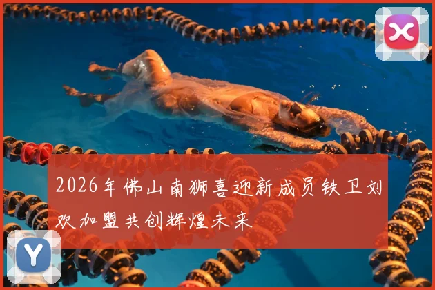2026年佛山南狮喜迎新成员铁卫刘欢加盟共创辉煌未来
