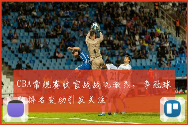 CBA常规赛收官战战况激烈，争冠球队排名变动引发关注