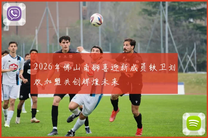 2026年佛山南狮喜迎新成员铁卫刘欢加盟共创辉煌未来
