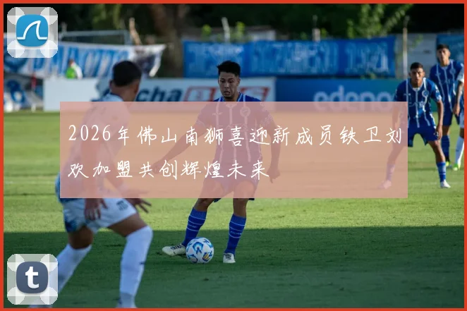 2026年佛山南狮喜迎新成员铁卫刘欢加盟共创辉煌未来