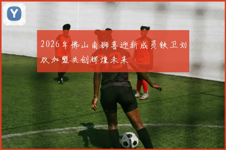 2026年佛山南狮喜迎新成员铁卫刘欢加盟共创辉煌未来