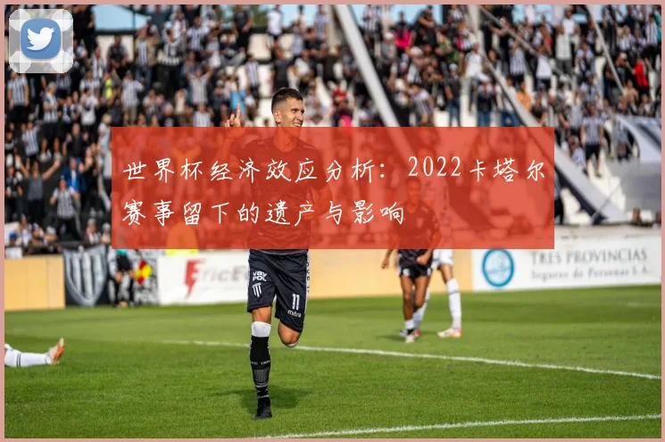 世界杯经济效应分析：2022卡塔尔赛事留下的遗产与影响