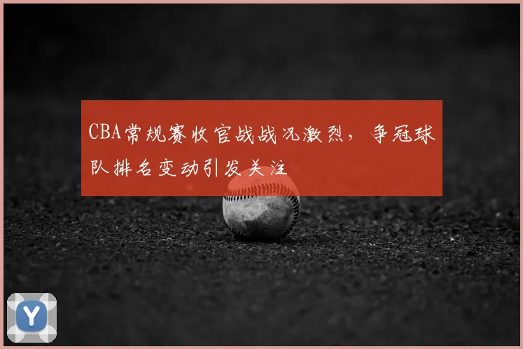 CBA常规赛收官战战况激烈，争冠球队排名变动引发关注