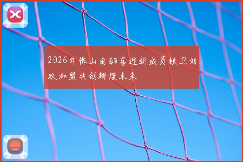 2026年佛山南狮喜迎新成员铁卫刘欢加盟共创辉煌未来