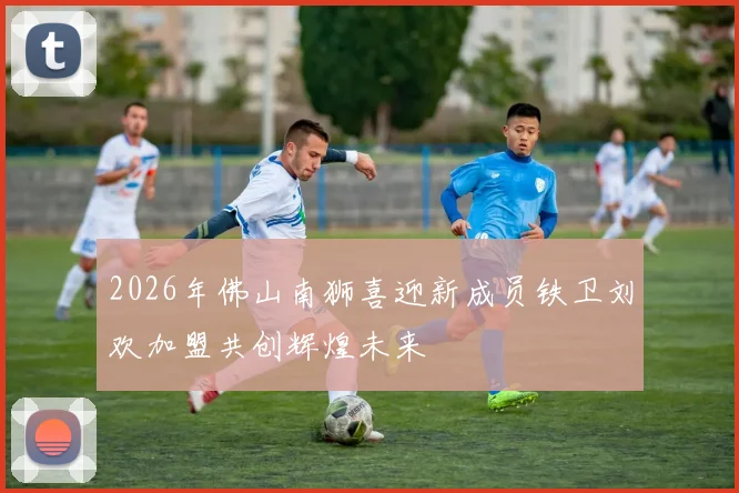 2026年佛山南狮喜迎新成员铁卫刘欢加盟共创辉煌未来
