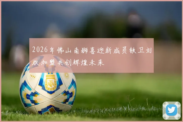 2026年佛山南狮喜迎新成员铁卫刘欢加盟共创辉煌未来