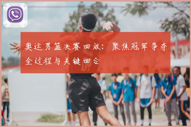 奥运男篮决赛回放：聚焦冠军争夺全过程与关键回合