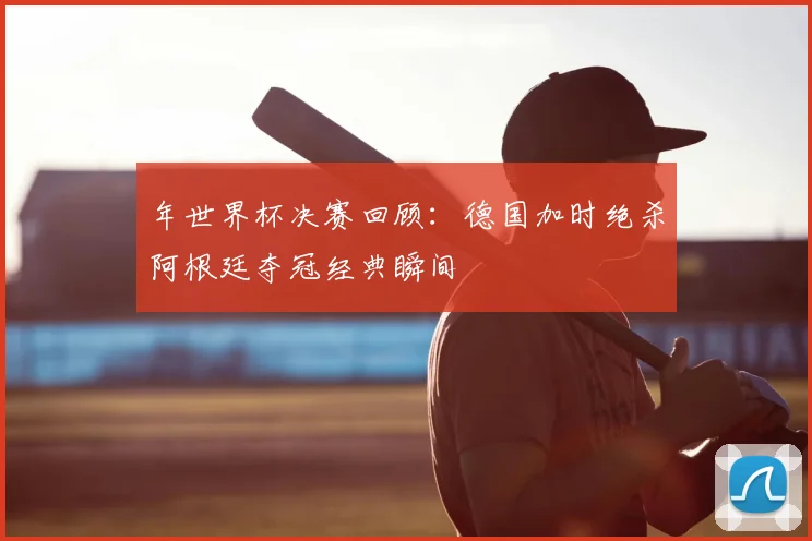 年世界杯决赛回顾：德国加时绝杀阿根廷夺冠经典瞬间