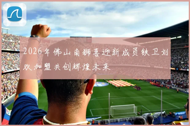2026年佛山南狮喜迎新成员铁卫刘欢加盟共创辉煌未来