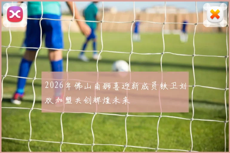 2026年佛山南狮喜迎新成员铁卫刘欢加盟共创辉煌未来