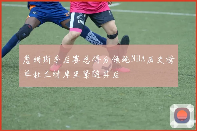 詹姆斯季后赛总得分领跑NBA历史榜单杜兰特库里紧随其后