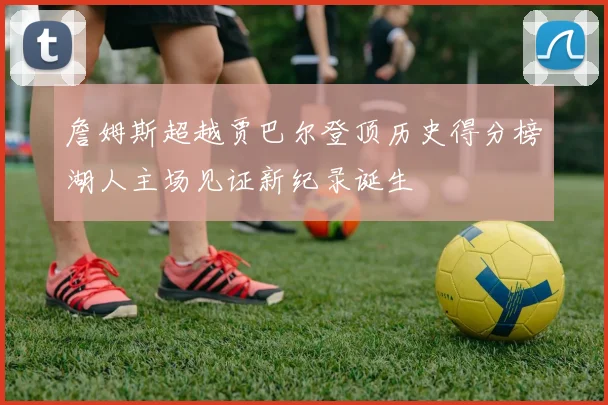 詹姆斯超越贾巴尔登顶历史得分榜湖人主场见证新纪录诞生