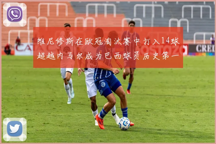 维尼修斯在欧冠淘汰赛中打入14球超越内马尔成为巴西球员历史第一人