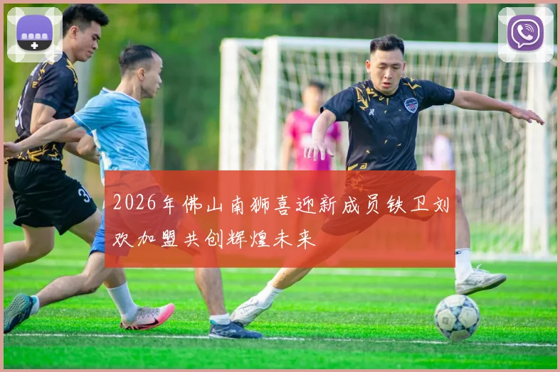 2026年佛山南狮喜迎新成员铁卫刘欢加盟共创辉煌未来