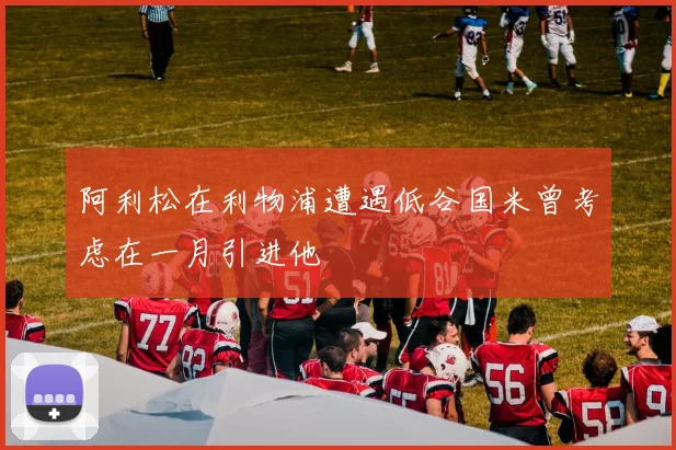 阿利松在利物浦遭遇低谷国米曾考虑在一月引进他
