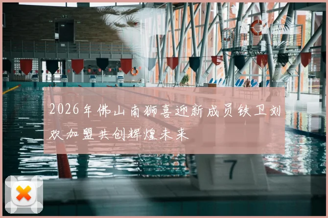 2026年佛山南狮喜迎新成员铁卫刘欢加盟共创辉煌未来