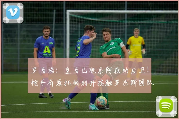 罗马诺：皇马已联系阿森纳后卫！枪手有意托纳利并接触罗杰斯团队