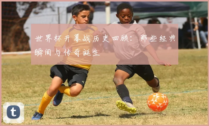 世界杯开幕战历史回顾：那些经典瞬间与传奇诞生