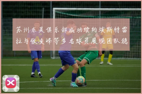 苏州东吴俱乐部成功续约埃斯特雷拉与张凌峰等多名球员展现团队稳定性