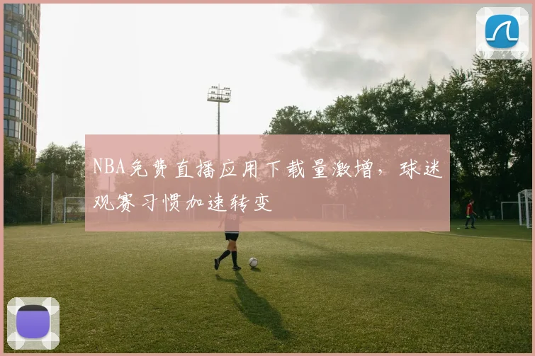 NBA免费直播应用下载量激增,球迷观赛习惯加速转变