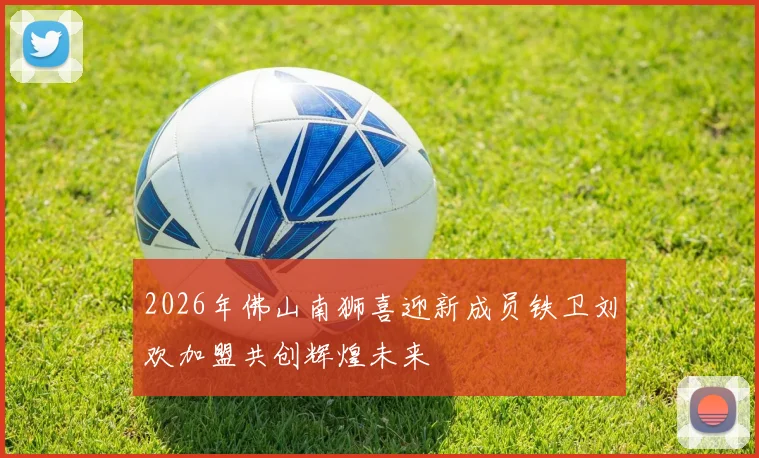 2026年佛山南狮喜迎新成员铁卫刘欢加盟共创辉煌未来