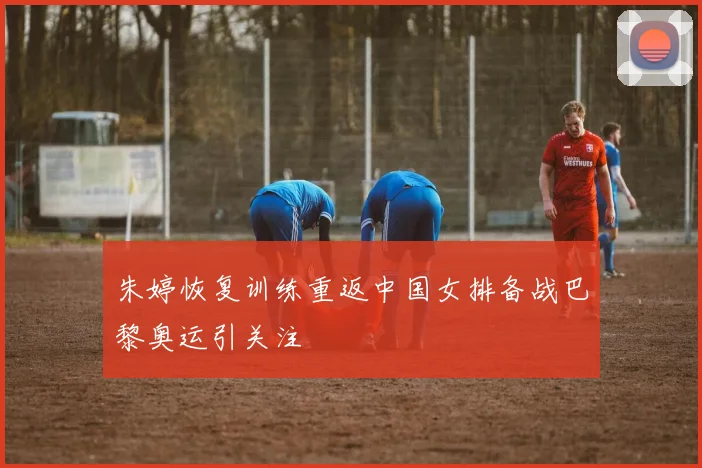 朱婷恢复训练重返中国女排备战巴黎奥运引关注